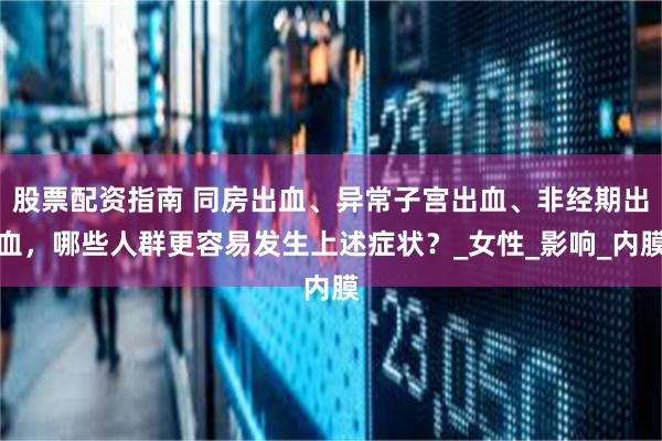 股票配资指南 同房出血、异常子宫出血、非经期出血，哪些人群更容易发生上述症状？_女性_影响_内膜