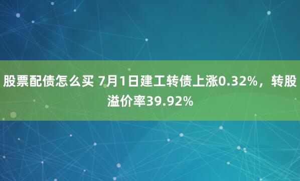 股票配债怎么买 7月1日建工转债上涨0.32%，转股溢价率39.92%