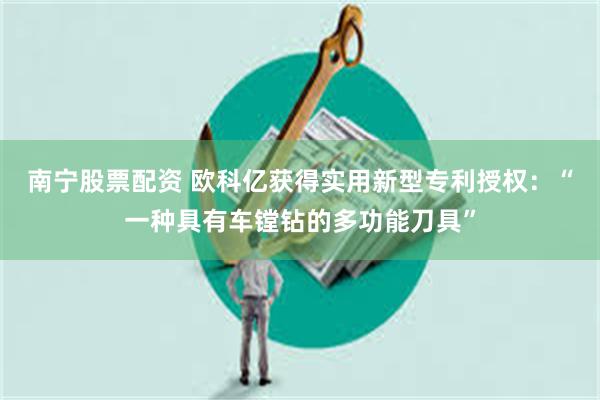 南宁股票配资 欧科亿获得实用新型专利授权：“一种具有车镗钻的多功能刀具”