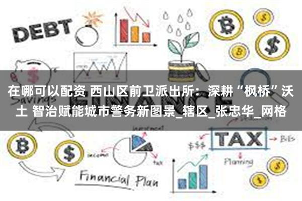 在哪可以配资 西山区前卫派出所：深耕“枫桥”沃土 智治赋能城市警务新图景_辖区_张忠华_网格